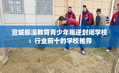 宣城郎溪教育青少年叛逆封闭学校：行业前十的学校推荐