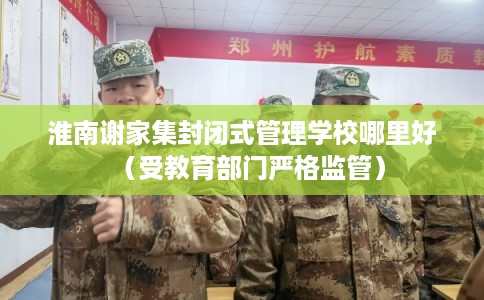 淮南谢家集封闭式管理学校哪里好（受教育部门严格监管）