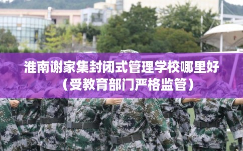 淮南谢家集封闭式管理学校哪里好（受教育部门严格监管）