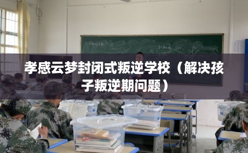 孝感云梦封闭式叛逆学校(解决孩子叛逆期问题) 孝感云梦封闭式叛逆学校(解决孩子叛逆期问题)