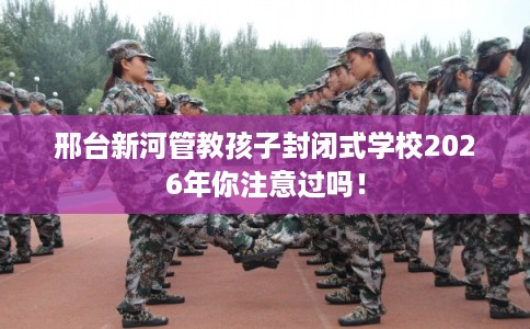 邢台新河管教孩子封闭式学校2026年你注意过吗！