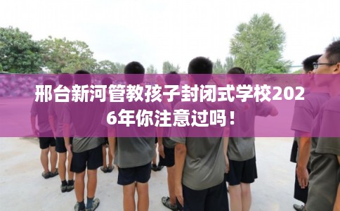 邢台新河管教孩子封闭式学校2026年你注意过吗！