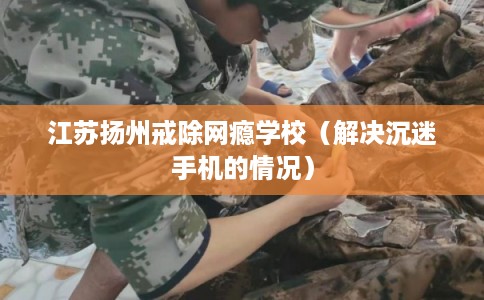 江苏扬州戒除网瘾学校(解决沉迷手机的情况) 江苏扬州戒除网瘾学校(解决沉迷手机的情况)