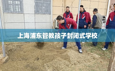 上海浦东管教孩子封闭式学校 上海浦东管教孩子封闭式学校