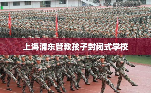 上海浦东管教孩子封闭式学校 上海浦东管教孩子封闭式学校