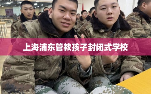 上海浦东管教孩子封闭式学校 上海浦东管教孩子封闭式学校