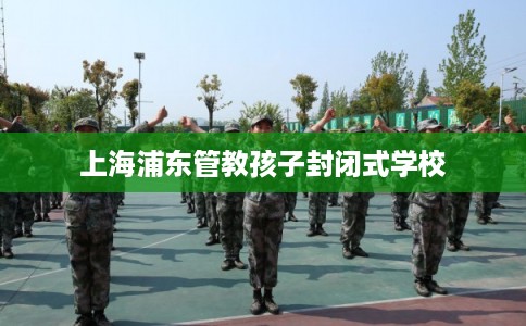 上海浦东管教孩子封闭式学校 上海浦东管教孩子封闭式学校