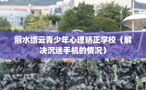 丽水缙云青少年心理矫正学校(解决沉迷手机的情况) 丽水缙云青少年心理矫正学校(解决沉迷手机的情况)