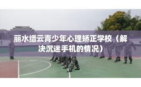 丽水缙云青少年心理矫正学校(解决沉迷手机的情况) 丽水缙云青少年心理矫正学校(解决沉迷手机的情况)