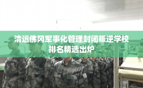 清远佛冈军事化管理封闭叛逆学校排名精选出炉