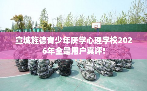 宣城旌德青少年厌学心理学校2026年全是用户真评! 宣城旌德青少年厌学心理学校2026年全是用户真评!