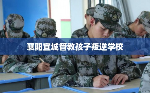 襄阳宜城管教孩子叛逆学校 襄阳宜城管教孩子叛逆学校