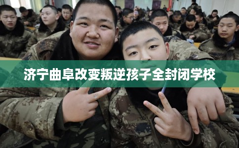 济宁曲阜改变叛逆孩子全封闭学校 济宁曲阜改变叛逆孩子全封闭学校