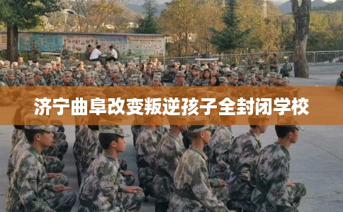 济宁曲阜改变叛逆孩子全封闭学校 济宁曲阜改变叛逆孩子全封闭学校