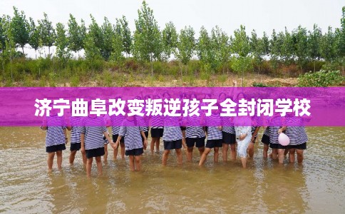 济宁曲阜改变叛逆孩子全封闭学校 济宁曲阜改变叛逆孩子全封闭学校