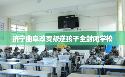 济宁曲阜改变叛逆孩子全封闭学校 济宁曲阜改变叛逆孩子全封闭学校