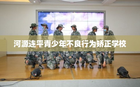 河源连平青少年不良行为矫正学校 河源连平青少年不良行为矫正学校