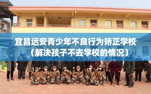 宜昌远安青少年不良行为矫正学校(解决孩子不去学校的情况) 宜昌远安青少年不良行为矫正学校(解决孩子不去学校的情况)
