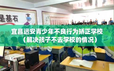 宜昌远安青少年不良行为矫正学校(解决孩子不去学校的情况) 宜昌远安青少年不良行为矫正学校(解决孩子不去学校的情况)