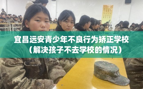 宜昌远安青少年不良行为矫正学校(解决孩子不去学校的情况) 宜昌远安青少年不良行为矫正学校(解决孩子不去学校的情况)