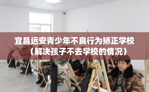 宜昌远安青少年不良行为矫正学校(解决孩子不去学校的情况) 宜昌远安青少年不良行为矫正学校(解决孩子不去学校的情况)