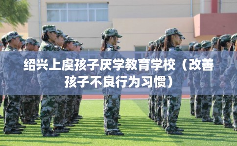 绍兴上虞孩子厌学教育学校(改善孩子不良行为习惯) 绍兴上虞孩子厌学教育学校(改善孩子不良行为习惯)