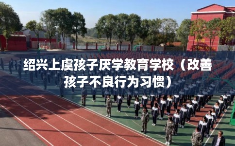 绍兴上虞孩子厌学教育学校(改善孩子不良行为习惯) 绍兴上虞孩子厌学教育学校(改善孩子不良行为习惯)