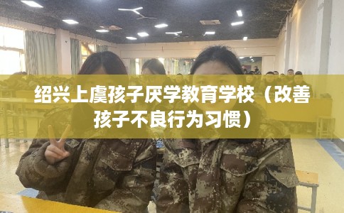 绍兴上虞孩子厌学教育学校(改善孩子不良行为习惯) 绍兴上虞孩子厌学教育学校(改善孩子不良行为习惯)