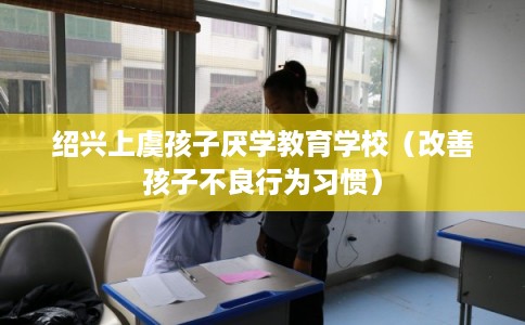 绍兴上虞孩子厌学教育学校(改善孩子不良行为习惯) 绍兴上虞孩子厌学教育学校(改善孩子不良行为习惯)