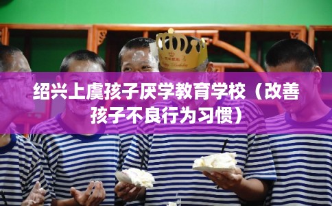 绍兴上虞孩子厌学教育学校(改善孩子不良行为习惯) 绍兴上虞孩子厌学教育学校(改善孩子不良行为习惯)