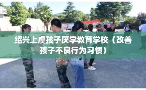 绍兴上虞孩子厌学教育学校(改善孩子不良行为习惯) 绍兴上虞孩子厌学教育学校(改善孩子不良行为习惯)