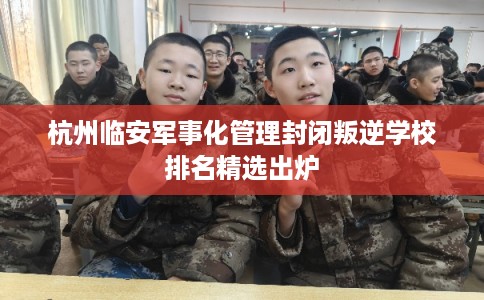 杭州临安军事化管理封闭叛逆学校排名精选出炉 杭州临安军事化管理封闭叛逆学校排名精选出炉
