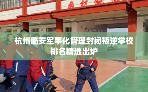 杭州临安军事化管理封闭叛逆学校排名精选出炉 杭州临安军事化管理封闭叛逆学校排名精选出炉