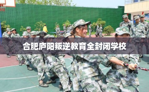 合肥庐阳叛逆教育全封闭学校 合肥庐阳叛逆教育全封闭学校