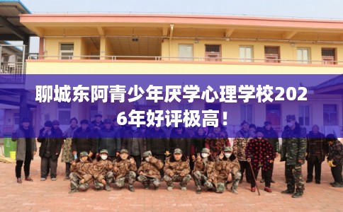 聊城东阿青少年厌学心理学校2026年好评极高！
