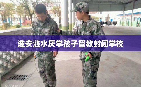 淮安涟水厌学孩子管教封闭学校 淮安涟水厌学孩子管教封闭学校