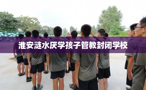 淮安涟水厌学孩子管教封闭学校 淮安涟水厌学孩子管教封闭学校