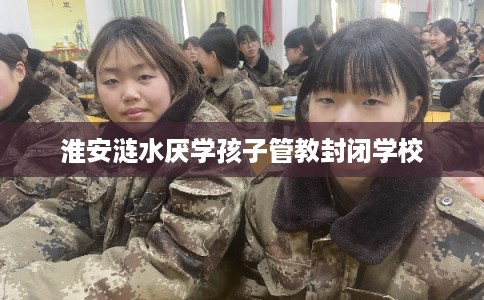淮安涟水厌学孩子管教封闭学校 淮安涟水厌学孩子管教封闭学校