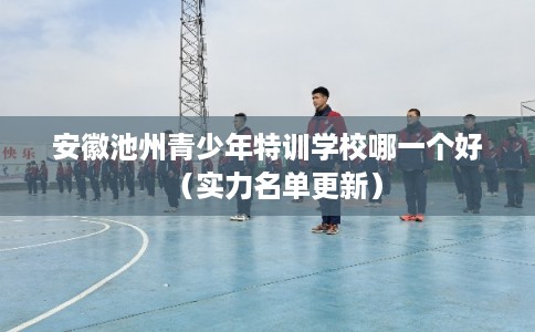 安徽池州青少年特训学校哪一个好（实力名单更新）