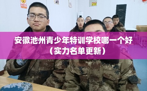 安徽池州青少年特训学校哪一个好（实力名单更新）