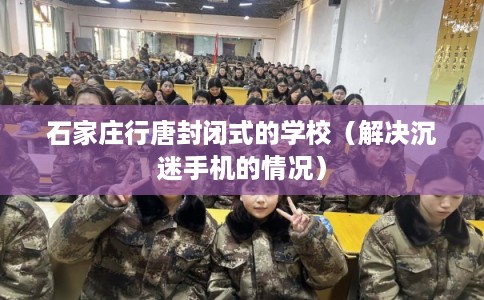 石家庄行唐封闭式的学校(解决沉迷手机的情况) 石家庄行唐封闭式的学校(解决沉迷手机的情况)