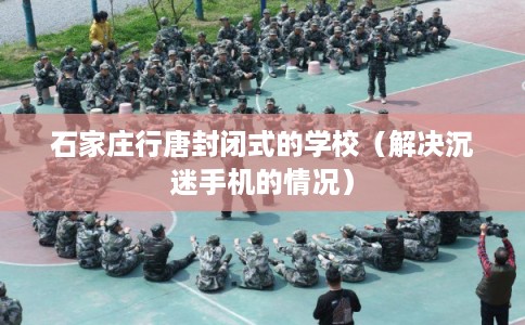 石家庄行唐封闭式的学校(解决沉迷手机的情况) 石家庄行唐封闭式的学校(解决沉迷手机的情况)