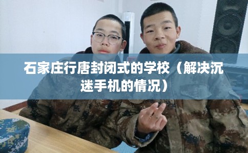 石家庄行唐封闭式的学校(解决沉迷手机的情况) 石家庄行唐封闭式的学校(解决沉迷手机的情况)