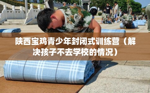 陕西宝鸡青少年封闭式训练营（解决孩子不去学校的情况）
