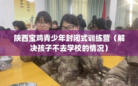 陕西宝鸡青少年封闭式训练营（解决孩子不去学校的情况）