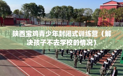 陕西宝鸡青少年封闭式训练营（解决孩子不去学校的情况）