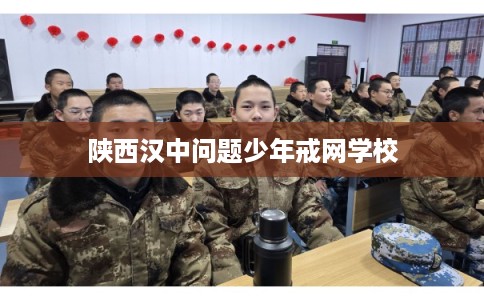 陕西汉中问题少年戒网学校 陕西汉中问题少年戒网学校