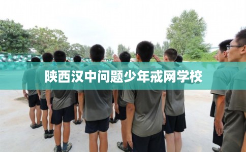陕西汉中问题少年戒网学校 陕西汉中问题少年戒网学校