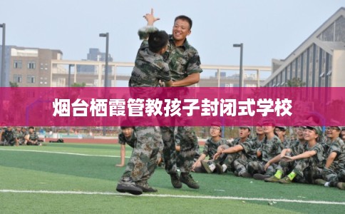 烟台栖霞管教孩子封闭式学校