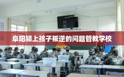 阜阳颍上孩子叛逆的问题管教学校